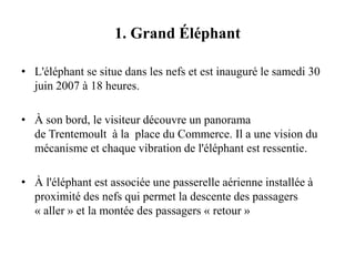 1. Grand Éléphant
• L'éléphant se situe dans les nefs et est inauguré le samedi 30
juin 2007 à 18 heures.
• À son bord, le visiteur découvre un panorama
de Trentemoult à la place du Commerce. Il a une vision du
mécanisme et chaque vibration de l'éléphant est ressentie.
• À l'éléphant est associée une passerelle aérienne installée à
proximité des nefs qui permet la descente des passagers
« aller » et la montée des passagers « retour »
 
