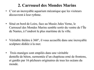 2. Carrousel des Mondes Marins
• C’est un incroyable aquarium mécanique que les visiteurs
découvrent à leur rythme.
• Situé en bord de Loire, face au Musée Jules Verne, le
Carrousel des Mondes Marins semble sortir du ventre de l’Île
de Nantes, à l’endroit le plus maritime de la ville.
• Véritable théâtre à 360°, il vous accueille dans une incroyable
sculpture dédiée à la mer.
• Trois manèges sont empilés dans une véritable
dentelle de béton, surmontée d’un chapiteau orné de frontons,
et gardés par 16 pêcheurs originaires de tous les océans du
monde.
 