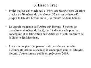 3. Heron Tree
• Projet majeur des Machines, l’Arbre aux Hérons, sera un arbre
d’acier de 50 mètres de diamètre et 35 mètres de haut (45
jusqu'à la tête des hérons en vol), surmonté de deux hérons.
• La grande maquette de l’Arbre aux Hérons (5 mètres de
diamètre et 4 mètres de haut), outil indispensable pour la
conception et la fabrication de l’Arbre est visible au centre de
la Galerie des Machines.
• Les visiteurs pourront parcourir de branche en branche
d’étonnants jardins suspendus et embarquer sous les ailes des
hérons. L'ouverture au public est prévue en 2019.
 