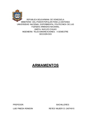REPUBLICA BOLIVARIANA DE VENEZUELA 
MINISTERIO DEL PODER POPULAR PARA LA DEFENSA 
UNIVERSIDAD NACIONAL EXPERIMENTAL POLITECNICA DE LAS 
FUERZAS ARMADAS NACIONAL 
UNEFA- NUCLEO CHUAO 
INGENIERIA TELECOMUNICACIONES. II SEMESTRE 
SECCION D03 
ARMAMENTOS 
PROFESOR: BACHILLERES: 
LUIS PINEDA RONDON REYES WILBER CI: 24074915 
 