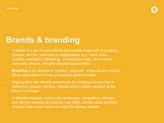 Definitions
10
Brands & branding
• A brand is a set of associations that people make with a company,
product, service, individual or organisation, e.g. Coca Cola –
youthful, energetic, refreshing, unmistakable logo, red & white
corporate colours, uniquely shaped glass bottles
• Branding is an attempt to harness, generate, influence and control
these associations to help a business perform better
• Organisation can benefit enormously by creating a brand that is
distinctive, trusted, exciting, reliable and is readily recalled at the
time of purchase
• In different industry sectors the audiences, competitors, delivery
and service aspects of branding may differ, but the basic principle
of being clear about what you stand for always applies
 