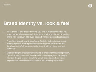 Definitions
11
Brand Identity vs. look & feel
• Your brand is shorthand for who you are. It represents what you
stand for as a business and does so to a wide audience. A healthy
brand has longevity and lives beyond trends, fads and campaigns
• A well-developed brand also has a flexible, but enduring, visual
identity system (brand guidelines) which guide and inform the
development of all communications, so that they look and feel
cohesive
• Memory begins with recognition and is encoded through repetition.
Brands that evolve their look & feel from campaign to campaign
hamper the process of matching visual cues against previous
experiences to build up associations and memory structures
 