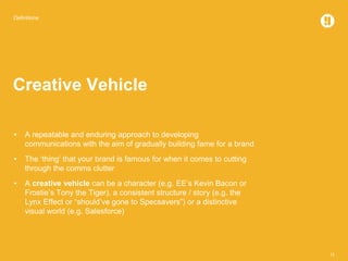 Definitions
12
Creative Vehicle
• A repeatable and enduring approach to developing
communications with the aim of gradually building fame for a brand
• The ‘thing’ that your brand is famous for when it comes to cutting
through the comms clutter
• A creative vehicle can be a character (e.g. EE’s Kevin Bacon or
Frostie’s Tony the Tiger), a consistent structure / story (e.g. the
Lynx Effect or “should’ve gone to Specsavers”) or a distinctive
visual world (e.g. Salesforce)
 
