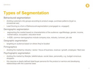 15
Definitions
Types of Segmentation
Behavioural segmentation
• dividing customers into groups according to product usage, purchase patterns (loyal vs.
occasional use)
• Lead Scoring is a form of Behavioural segmentation (unengaged vs. engaged)
Demographic segmentation
• segmenting the market based on characteristics of the audience: age/lifestage, gender, income,
marital status, occupation, education level
• in B2B, common demographics include company size, industry, turnover, job role
Geographic segmentation
• targeting an audience based on where they’re located
Firmographics
• dividing the market by industry / sector / focus of business, revenue / growth, employee / fleet size
Psychographic segmentation
• dividing the market by lifestyle, beliefs/values, social class, personality, e.g. budget conscious
shoppers
• this requires a clearly defined ideal buyer persona for the product or service and developing
relationships with the customer base
 