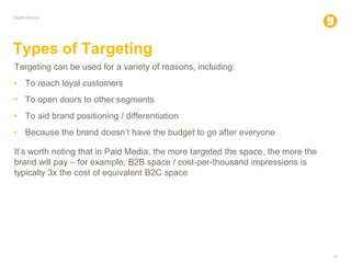 16
Definitions
Types of Targeting
Targeting can be used for a variety of reasons, including:
• To reach loyal customers
• To open doors to other segments
• To aid brand positioning / differentiation
• Because the brand doesn’t have the budget to go after everyone
It’s worth noting that in Paid Media, the more targeted the space, the more the
brand will pay – for example, B2B space / cost-per-thousand impressions is
typically 3x the cost of equivalent B2C space
 