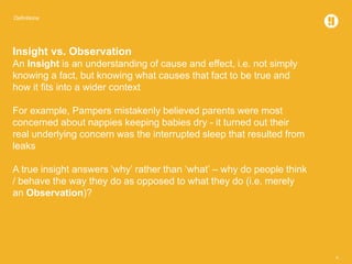 Definitions
4
Insight vs. Observation
An Insight is an understanding of cause and effect, i.e. not simply
knowing a fact, but knowing what causes that fact to be true and
how it fits into a wider context
For example, Pampers mistakenly believed parents were most
concerned about nappies keeping babies dry - it turned out their
real underlying concern was the interrupted sleep that resulted from
leaks
A true insight answers ‘why’ rather than ‘what’ – why do people think
/ behave the way they do as opposed to what they do (i.e. merely
an Observation)?
 