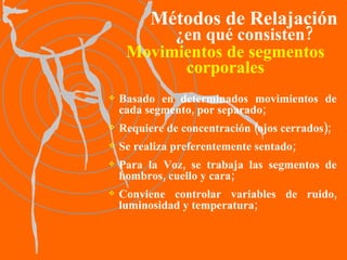 Movimientos de segmentos corporales Basado en determinados movimientos de cada segmento, por separado ; Requiere de concentración (ojos cerrados); Se realiza preferentemente sentado; Para la Voz, se trabaja las segmentos de hombros, cuello y cara;   Conviene controlar variables de ruido, luminosidad y temperatura; Métodos de Relajación ¿en qué consisten? 