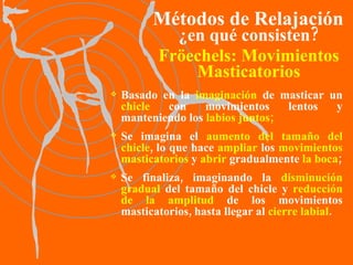 Fröechels:   Movimientos Masticatorios Basado en la  imaginación  de masticar un  chicle  con movimientos lentos y manteniendo los  labios juntos; Se imagina el  aumento del   tamaño del chicle , lo que hace  ampliar  los  movimientos masticatorios  y  abrir  gradualmente  la boca ; Se finaliza, imaginando la  disminución gradual  del tamaño del chicle y  reducción de la amplitud  de los movimientos masticatorios, hasta llegar al  cierre labial . Métodos de Relajación ¿en qué consisten? 