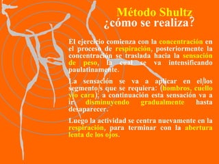 El ejercicio comienza con la  concentración  en el proceso de  respiración , posteriormente la concentración se traslada hacia la  sensación de peso , la cual se va intensificando paulatinamente.  La sensación se va a aplicar en el/los segmento/s que se requiera: ( hombros, cuello y/o cara ); a continuación esta sensación va a ir  disminuyendo gradualmente  hasta desaparecer.  Luego la actividad se centra nuevamente en la  respiración , para terminar con la  abertura lenta de los ojos . Método Shultz ¿cómo se realiza? 