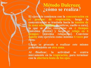 El ejercicio comienza con la  concentración en el proceso de respiración , luego la concentración se traslada hacia la  tensión de la zona seleccionada  (hombros, cuello o cara), la que se debe completar en  4 tiempos  (máxima tensión) y luego se  relaja en 8 tiempos  (máxima relajación). Conviene  repetir  este ejercicio como mínimo  6 veces  por zona.  Luego se procede a realizar este mismo procedimiento en  otra zona .  Al finalizar, la actividad se centra nuevamente en la  respiración , para terminar con la  abertura lenta de los ojos . Método Dalcroze ¿cómo se realiza? 