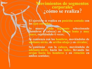 El ejercicio se realiza en  posición   sentada  con los  ojos cerrados ; Se mueve  cada segmento  seleccionado (hombros o cabeza) en  forma lenta  y  muy suave , repitiéndolo 6 veces; Se comienza con los  hombros , moviéndolos de  adelante-atrás , de  arriba-abajo  y en  círculos ; Se continúa  con la  cabeza , moviéndola de  adelante-atrás , hacia los  lados , llevando las  orejas hacia los hombros  y en  rotación  en ambos sentidos; Movimientos de segmentos corporales ¿cómo se realiza? 