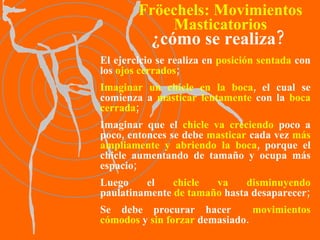 El ejercicio se realiza en  posición   sentada  con los  ojos cerrados ; Imaginar   un chicle en la boca , el cual se comienza a  masticar lentamente  con la  boca cerrada ; Imaginar que el  chicle va creciendo  poco a poco, entonces se debe  masticar  cada vez  más ampliamente y abriendo la boca , porque el chicle aumentando de tamaño y ocupa más espacio; Luego el  chicle va disminuyendo  paulatinamente  de tamaño  hasta desaparecer; Se debe procurar hacer  movimientos cómodos  y  sin forzar  demasiado. ¿cómo se realiza? Fröechels:   Movimientos Masticatorios 