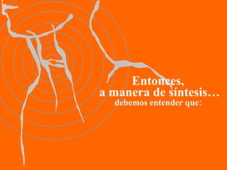 Entonces,  a manera de síntesis… debemos entender que: 