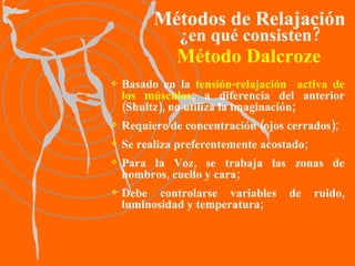 Método Dalcroze Basado en la  tensión-relajación  activa de los músculos ; a diferencia del anterior (Shultz), no utiliza la imaginación; Requiere de concentración (ojos cerrados); Se realiza preferentemente acostado; Para la Voz, se trabaja las zonas de hombros, cuello y cara;   Debe controlarse variables de ruido, luminosidad y temperatura; Métodos de Relajación ¿en qué consisten? 