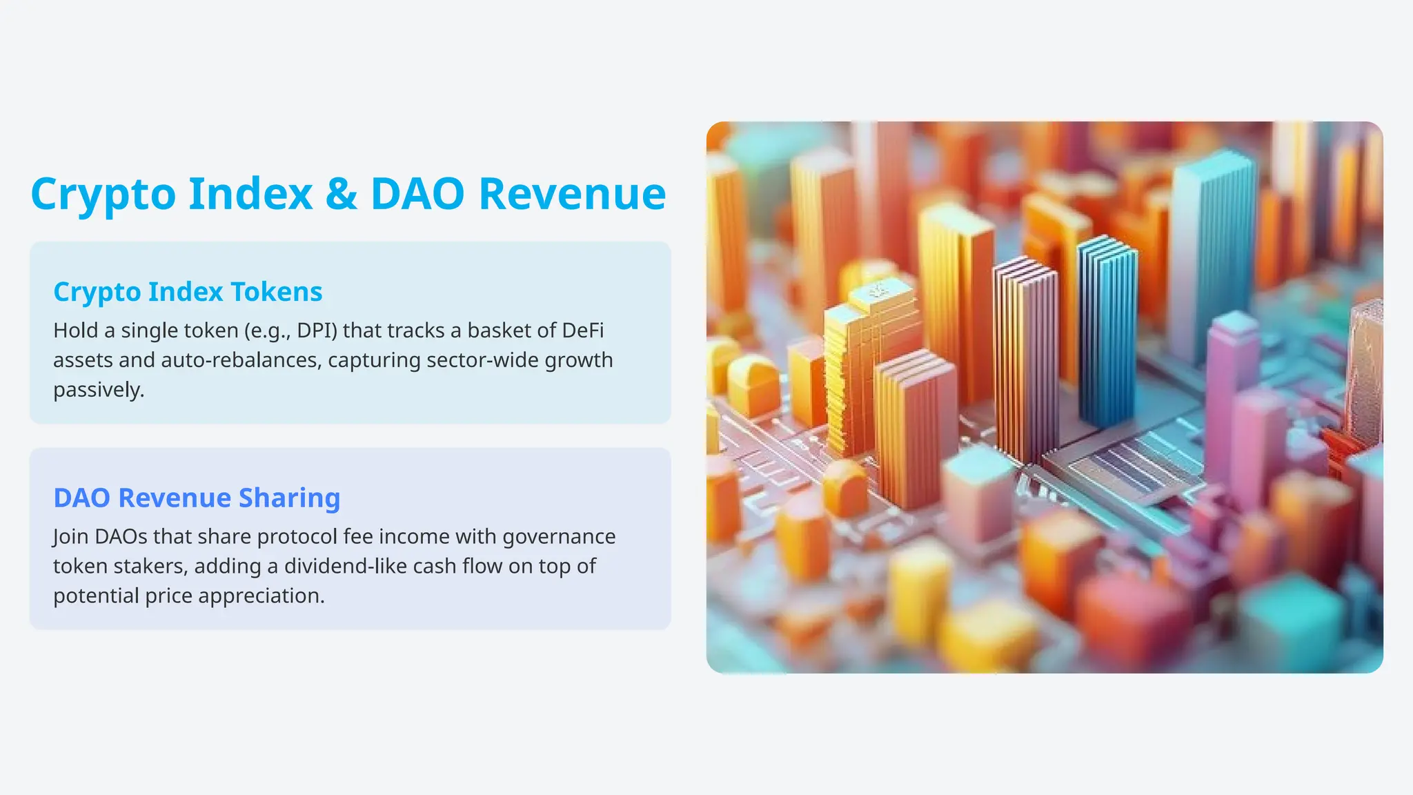 Crypto Index & DAO Revenue
Crypto Index Tokens
Hold a single token (e.g., DPI) that tracks a basket of DeFi
assets and auto-rebalances, capturing sector-wide growth
passively.
DAO Revenue Sharing
Join DAOs that share protocol fee income with governance
token stakers, adding a dividend-like cash flow on top of
potential price appreciation.
 