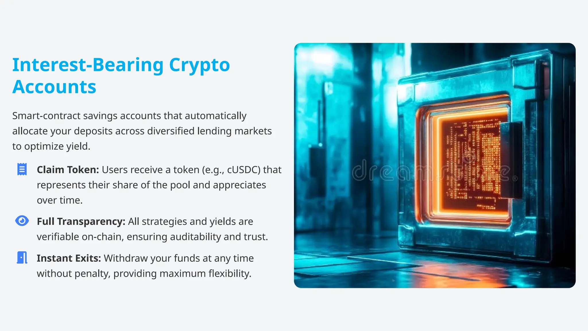 Interest-Bearing Crypto
Accounts
Smart-contract savings accounts that automatically
allocate your deposits across diversified lending markets
to optimize yield.
Claim Token: Users receive a token (e.g., cUSDC) that
represents their share of the pool and appreciates
over time.
Full Transparency: All strategies and yields are
verifiable on-chain, ensuring auditability and trust.
Instant Exits: Withdraw your funds at any time
without penalty, providing maximum flexibility.
 