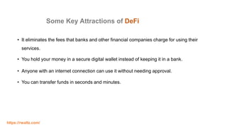Some Key Attractions of DeFi
• It eliminates the fees that banks and other financial companies charge for using their
services.
• You hold your money in a secure digital wallet instead of keeping it in a bank.
• Anyone with an internet connection can use it without needing approval.
• You can transfer funds in seconds and minutes.
https://rwaltz.com/
 