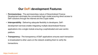 Our DeFi development Features
• Permissionless : The permissionless nature of Decentralized Finance
Development eliminates the conventional login model ensuring direct access to
DeFi solutions through the internet and the Crypto wallet.
• Interoperability : Delivering adequate flexibility to developers, DeFi
development services enable integrating multiple decentralized finance
applications into a single module ensuring a sophisticated and user-centric
platform.
• Transparency : The transparency of DeFi applications ensures each transaction
is broadcasted to other users on the network enabling them to verify the
transactions.
https://rwaltz.com/
 