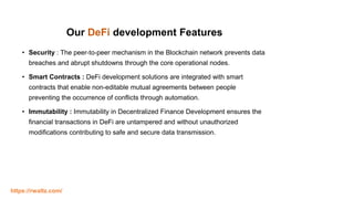 Our DeFi development Features
• Security : The peer-to-peer mechanism in the Blockchain network prevents data
breaches and abrupt shutdowns through the core operational nodes.
• Smart Contracts : DeFi development solutions are integrated with smart
contracts that enable non-editable mutual agreements between people
preventing the occurrence of conflicts through automation.
• Immutability : Immutability in Decentralized Finance Development ensures the
financial transactions in DeFi are untampered and without unauthorized
modifications contributing to safe and secure data transmission.
https://rwaltz.com/
 