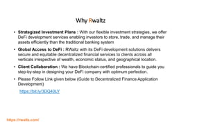 Why Rwaltz
• Strategized Investment Plans : With our flexible investment strategies, we offer
DeFi development services enabling investors to store, trade, and manage their
assets efficiently than the traditional banking system
• Global Access to DeFi : RWaltz with its DeFi development solutions delivers
secure and equitable decentralized financial services to clients across all
verticals irrespective of wealth, economic status, and geographical location.
• Client Collaboration : We have Blockchain-certified professionals to guide you
step-by-step in designing your DeFi company with optimum perfection.
• Please Follow Link given below (Guide to Decentralized Finance Application
Development)
https://bit.ly/3DQ40LY
https://rwaltz.com/
 