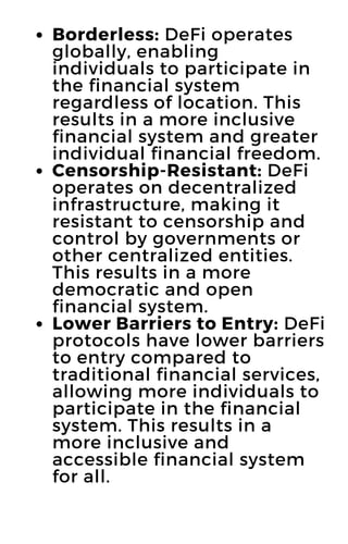 Borderless: DeFi operates
globally, enabling
individuals to participate in
the financial system
regardless of location. This
results in a more inclusive
financial system and greater
individual financial freedom.
Censorship-Resistant: DeFi
operates on decentralized
infrastructure, making it
resistant to censorship and
control by governments or
other centralized entities.
This results in a more
democratic and open
financial system.
Lower Barriers to Entry: DeFi
protocols have lower barriers
to entry compared to
traditional financial services,
allowing more individuals to
participate in the financial
system. This results in a
more inclusive and
accessible financial system
for all.
 