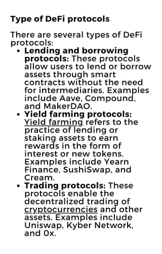 Lending and borrowing
protocols: These protocols
allow users to lend or borrow
assets through smart
contracts without the need
for intermediaries. Examples
include Aave, Compound,
and MakerDAO.
Yield farming protocols:
Yield farming refers to the
practice of lending or
staking assets to earn
rewards in the form of
interest or new tokens.
Examples include Yearn
Finance, SushiSwap, and
Cream.
Trading protocols: These
protocols enable the
decentralized trading of
cryptocurrencies and other
assets. Examples include
Uniswap, Kyber Network,
and 0x.
Type of DeFi protocols
There are several types of DeFi
protocols:
 