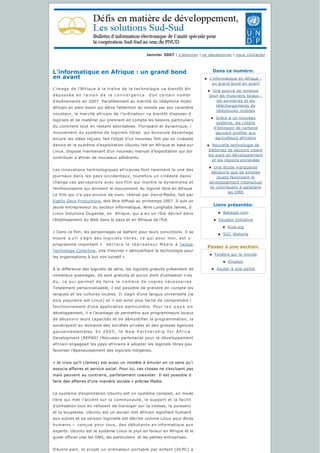 Dans ce numéro:
Liens présentés:
Passer à une section:
Janvier 2007 | s'abonner | se désabonner | nous contacter
L'informatique en Afrique : un grand bond
en avant
L’image de l’Afrique à la traîne de la technologie va bientôt êtr
dépassée en  r a i s o n   d e   l a   c o n v e r g e n c e     d’un certain nombr
d’événements en 2007. Parallèlement au marché du téléphone mobil
africain en plein boom qui attire l’attention du monde par son caractère
novateur, le marché africain de l’ordinateur va bientôt disposer d
logiciels et de matériel qui prennent en compte les besoins particuliers
du continent tout en restant abordables. Florissant et dynamique, l
mouvement du système de logiciels libres  qui bouscule davantage
encore les idées reçues, fait l’objet d’un nouveau film par un cinéaste
danois et le système d’exploitation Ubuntu fait en Afrique et basé sur
Linux, dispose maintenant d’un nouveau manuel d’exploitation qui doi
contribuer à attirer de nouveaux adhérents.
Les innovations technologiques africaines font rarement la une des
journaux dans les pays occidentaux, toutefois un cinéaste danoi
change ces perceptions avec son film qui montre le dynamisme et
l’enthousiasme qui animent le mouvement du logiciel libre en Afrique
Le film qui n’a pas encore de nom, réalisé par David Madie, fait par
Eighty Days Productions, doit être diffusé au printemps 2007. Il suit un
jeune entrepreneur du secteur informatique, Wire Lunghabo James, d
Linux Solutions Ouganda, en  Afrique, qui a eu un rôle décisif dans
l’établissement du Web dans le pays et en Afrique de l’Est.  
« Dans ce film, les personnages se battent pour leurs convictions. Il se
trouve q u’i l s’agit des logiciels libres, ce qui pour moi, est u
programme important » déclare le réalisateur Madie à Tactica
Technology Collective, site Internet « démystifiant la technologie pour
les organisations à but non lucratif ».
À la différence des logiciels de série, les logiciels gratuits présentent de
nombreux avantages. Ils sont gratuits et aucun droit d’utilisation n’es
du, ce qui permet de faire le nombre de copies nécessaires
Totalement personnalisable, il est possible de prendre en compte les
langues et les cultures locales. Il s’agit d’une langue universelle (la
plus populaire est Linux) et il est ainsi plus facile de comprendre l
fonctionnement d’une application particulière. Pour l e s p a y s e n
développement, il a l’avantage de permettre aux programmeurs locaux
de découvrir leurs capacités et de démystifier la programmation, la
soustrayant au domaine des sociétés privées et des grosses agences
gouvernementales. En 2 0 0 5 , l e N e w P a r t n e r s h i p f o r A f r i c a
Development (NEPAD) [Nouveau partenariat pour le développement
africain engageait les pays africains à adopter les logiciels libres pou
favoriser l’épanouissement des logiciels indigènes. 
« Je crois qu’il (James) est aussi un modèle à émuler en ce sens qu’i
associe affaires et service social. Pour lui, ces choses ne s’excluent pas
mais peuvent au contraire, parfaitement coexister. Il est possible d
faire des affaires d’une manière sociale » précise Madie. 
Le système d’exploitation Ubuntu est un système complet, en mode
libre qui met l’accent sur la communauté, le support et la facilit
d’utilisation tout en refusant de transiger sur la vitesse, la puissanc
et la souplesse. Ubuntu est un ancien mot africain signifiant humanit
aux autres et sa version logicielle est décrite comme Linux pour êtres
humains – conçue pour tous, des débutants en informatique aux
experts. Ubuntu est le système Linux le plus en faveur en Afrique et le
guide officiel vise les ONG, les particuliers  et les petites entreprises.
D’autre part, le projet un ordinateur portable par enfant (OLPC) a
n L'informatique en Afrique :
un grand bond en avant
n Une source de revenus
pour les musiciens locaux :
les sonneries et les
téléchargements de 
téléphones mobiles
n Grâce à un nouveau 
système, les crédits 
d'émission de carbone 
peuvent profiter aux
agriculteurs africains
n Nouvelle technologie de
batteries de secours visant
les pays en développement 
et les régions enclavées
n Une étude marquante 
découvre que de simples 
jouets favorisent le
développement intellectuel 
et contribuent à satisfaire 
les OMD
n Babajob.com
n Equator Initiative
n Kiva.org
n SSC Website
n Fenêtre sur le monde
n Emplois
n Sauter à une partie
 