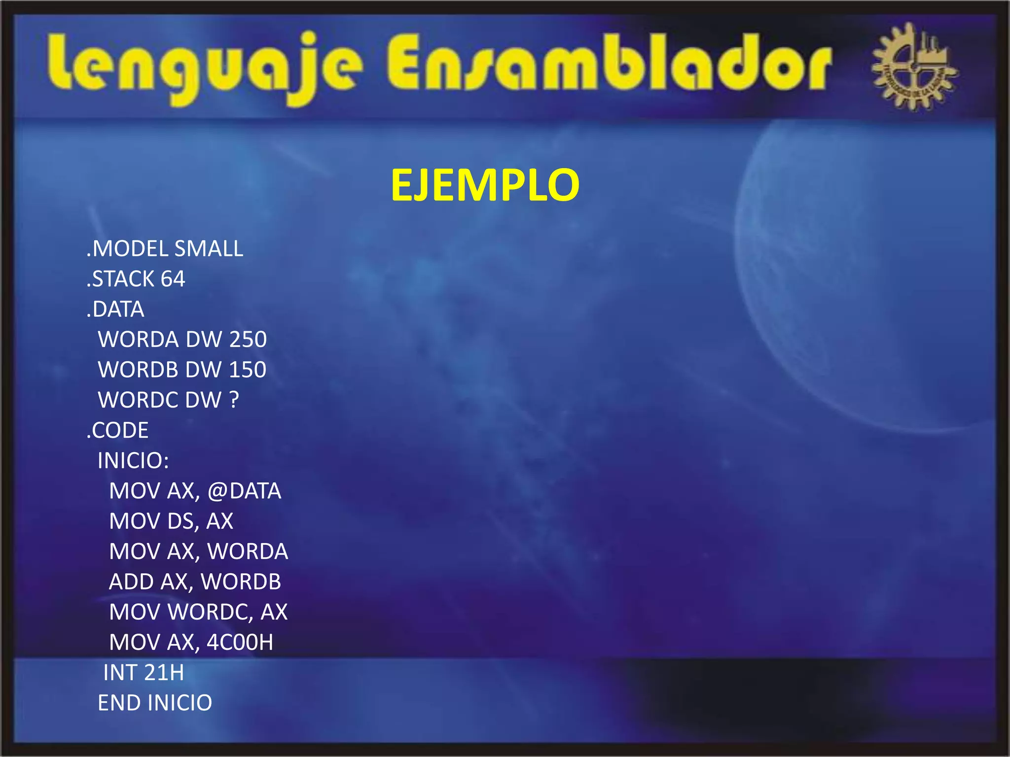 EJEMPLO
.MODEL SMALL
.STACK 64
.DATA
 WORDA DW 250
 WORDB DW 150
 WORDC DW ?
.CODE
 INICIO:
   MOV AX, @DATA
   MOV DS, AX
   MOV AX, WORDA
   ADD AX, WORDB
   MOV WORDC, AX
   MOV AX, 4C00H
  INT 21H
 END INICIO
 