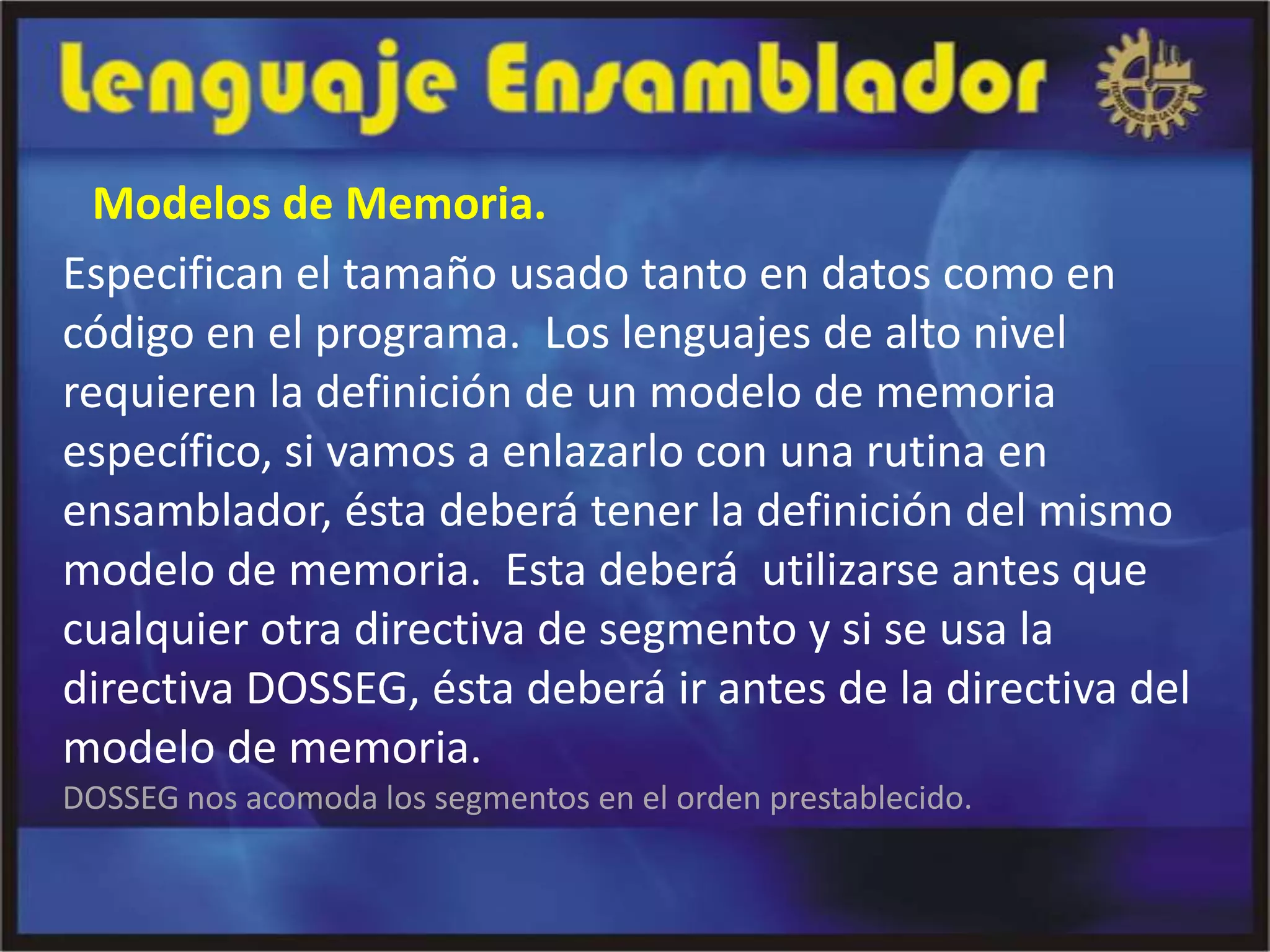 Modelos de Memoria.
Especifican el tamaño usado tanto en datos como en
código en el programa. Los lenguajes de alto nivel
requieren la definición de un modelo de memoria
específico, si vamos a enlazarlo con una rutina en
ensamblador, ésta deberá tener la definición del mismo
modelo de memoria. Esta deberá utilizarse antes que
cualquier otra directiva de segmento y si se usa la
directiva DOSSEG, ésta deberá ir antes de la directiva del
modelo de memoria.
DOSSEG nos acomoda los segmentos en el orden prestablecido.
 