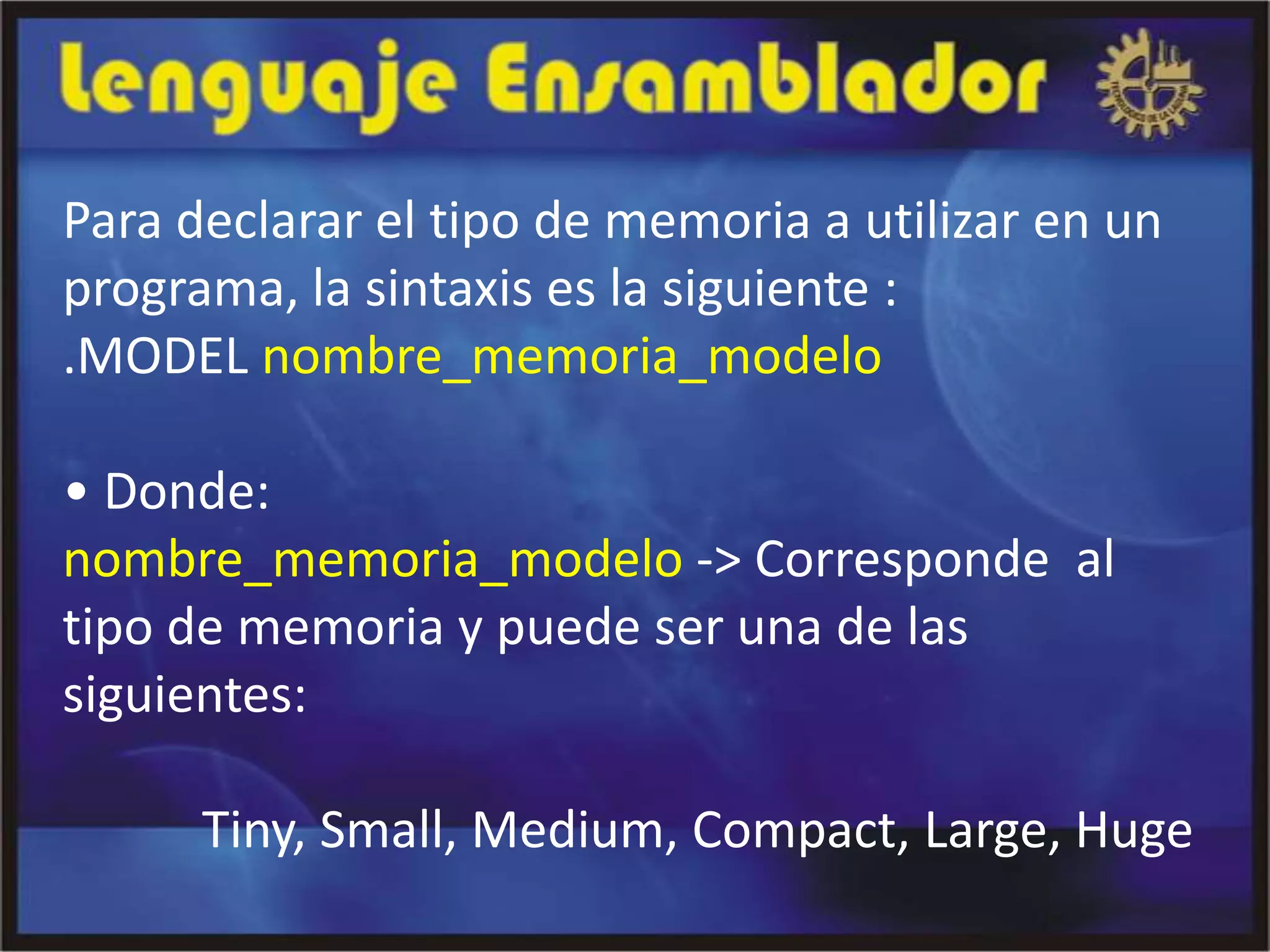 Para declarar el tipo de memoria a utilizar en un
programa, la sintaxis es la siguiente :
.MODEL nombre_memoria_modelo

• Donde:
nombre_memoria_modelo -> Corresponde al
tipo de memoria y puede ser una de las
siguientes:

      Tiny, Small, Medium, Compact, Large, Huge
 