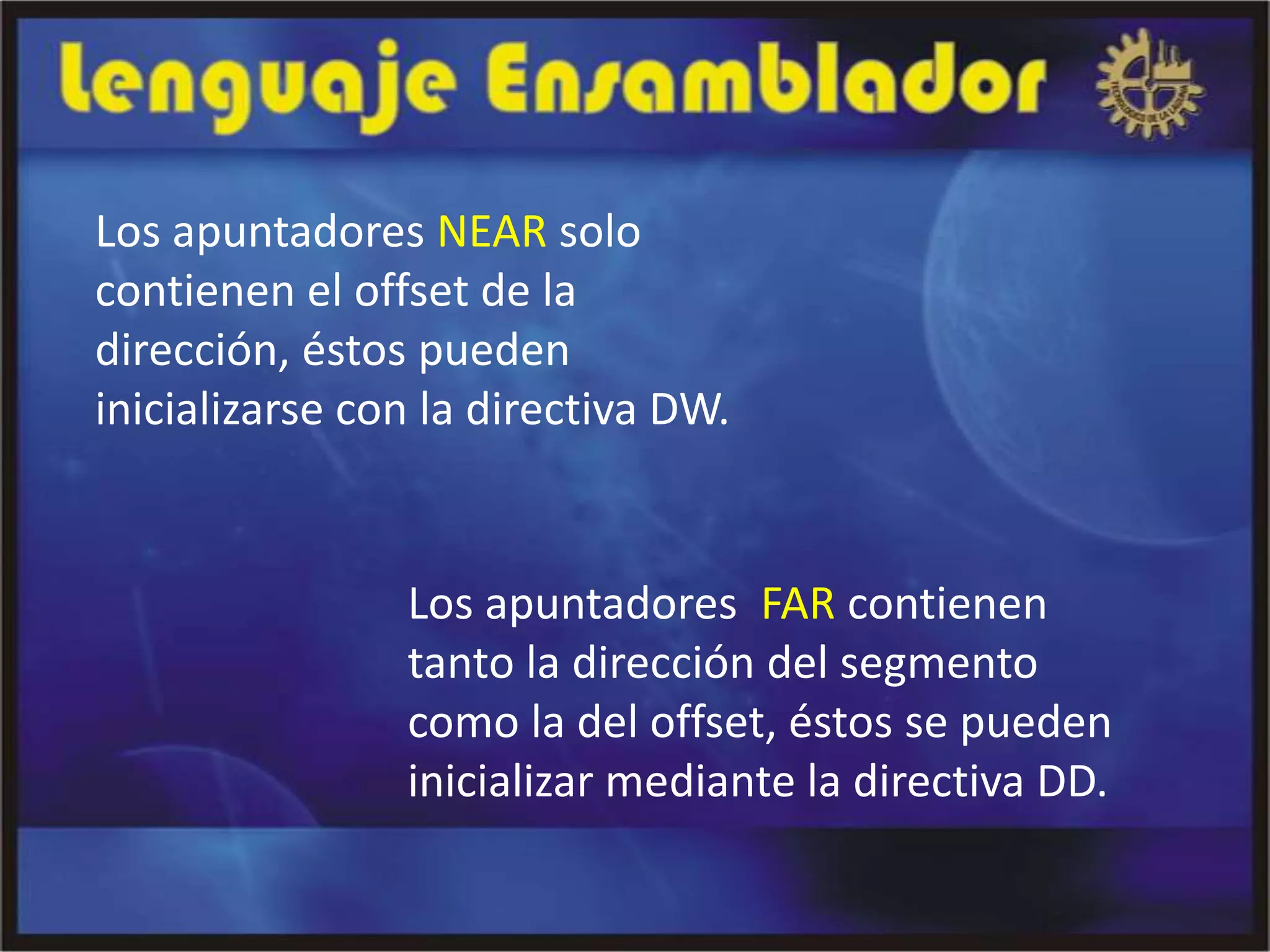 Los apuntadores NEAR solo
contienen el offset de la
dirección, éstos pueden
inicializarse con la directiva DW.


                Los apuntadores FAR contienen
                tanto la dirección del segmento
                como la del offset, éstos se pueden
                inicializar mediante la directiva DD.
 