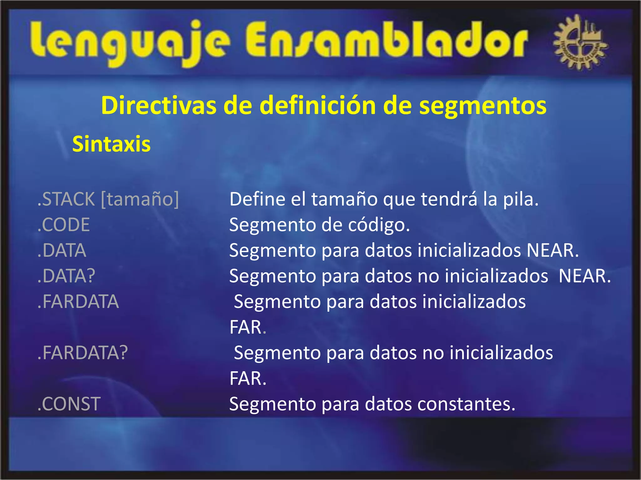 Directivas de definición de segmentos
   Sintaxis

.STACK [tamaño]   Define el tamaño que tendrá la pila.
.CODE             Segmento de código.
.DATA             Segmento para datos inicializados NEAR.
.DATA?            Segmento para datos no inicializados NEAR.
.FARDATA           Segmento para datos inicializados
                  FAR.
.FARDATA?          Segmento para datos no inicializados
                  FAR.
.CONST            Segmento para datos constantes.
 