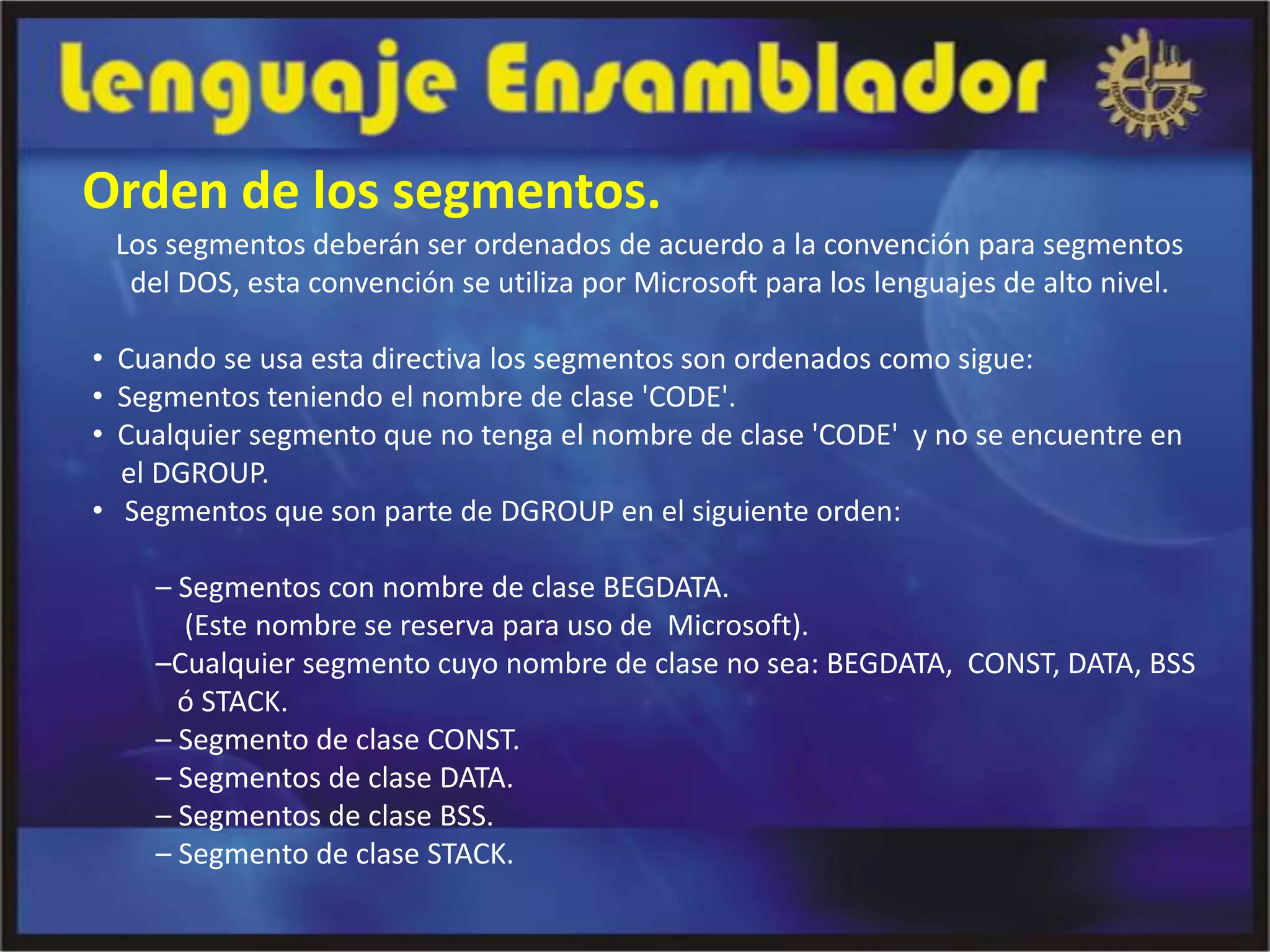 Orden de los segmentos.
 Los segmentos deberán ser ordenados de acuerdo a la convención para segmentos
  del DOS, esta convención se utiliza por Microsoft para los lenguajes de alto nivel.

• Cuando se usa esta directiva los segmentos son ordenados como sigue:
• Segmentos teniendo el nombre de clase 'CODE'.
• Cualquier segmento que no tenga el nombre de clase 'CODE' y no se encuentre en
  el DGROUP.
• Segmentos que son parte de DGROUP en el siguiente orden:

    – Segmentos con nombre de clase BEGDATA.
      (Este nombre se reserva para uso de Microsoft).
    –Cualquier segmento cuyo nombre de clase no sea: BEGDATA, CONST, DATA, BSS
      ó STACK.
    – Segmento de clase CONST.
    – Segmentos de clase DATA.
    – Segmentos de clase BSS.
    – Segmento de clase STACK.
 