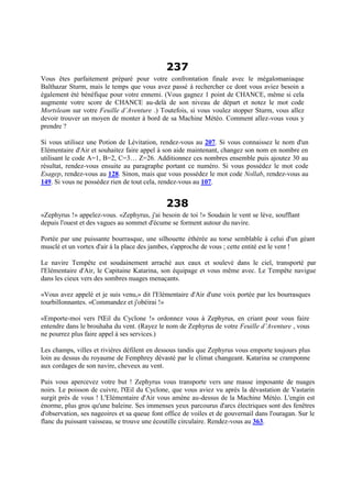 237
Vous êtes parfaitement préparé pour votre confrontation finale avec le mégalomaniaque
Balthazar Sturm, mais le temps que vous avez passé à rechercher ce dont vous aviez besoin a
également été bénéfique pour votre ennemi. (Vous gagnez 1 point de CHANCE, même si cela
augmente votre score de CHANCE au-delà de son niveau de départ et notez le mot code
Mortsleam sur votre Feuille d’Aventure .) Toutefois, si vous voulez stopper Sturm, vous allez
devoir trouver un moyen de monter à bord de sa Machine Météo. Comment allez-vous vous y
prendre ?
Si vous utilisez une Potion de Lévitation, rendez-vous au 207. Si vous connaissez le nom d'un
Elémentaire d'Air et souhaitez faire appel à son aide maintenant, changez son nom en nombre en
utilisant le code A=1, B=2, C=3… Z=26. Additionnez ces nombres ensemble puis ajoutez 30 au
résultat, rendez-vous ensuite au paragraphe portant ce numéro. Si vous possédez le mot code
Esagep, rendez-vous au 128. Sinon, mais que vous possédez le mot code Nollab, rendez-vous au
149. Si vous ne possédez rien de tout cela, rendez-vous au 107.
238
«Zephyrus !» appelez-vous. «Zephyrus, j'ai besoin de toi !» Soudain le vent se lève, soufflant
depuis l'ouest et des vagues au sommet d'écume se forment autour du navire.
Portée par une puissante bourrasque, une silhouette éthérée au torse semblable à celui d'un géant
musclé et un vortex d'air à la place des jambes, s'approche de vous ; cette entité est le vent !
Le navire Tempête est soudainement arraché aux eaux et soulevé dans le ciel, transporté par
l'Elémentaire d'Air, le Capitaine Katarina, son équipage et vous même avec. Le Tempête navigue
dans les cieux vers des sombres nuages menaçants.
«Vous avez appelé et je suis venu,» dit l'Elémentaire d'Air d'une voix portée par les bourrasques
tourbillonnantes. «Commandez et j'obéirai !»
«Emporte-moi vers l'Œil du Cyclone !» ordonnez vous à Zephyrus, en criant pour vous faire
entendre dans le brouhaha du vent. (Rayez le nom de Zephyrus de votre Feuille d’Aventure , vous
ne pourrez plus faire appel à ses services.)
Les champs, villes et rivières défilent en dessous tandis que Zephyrus vous emporte toujours plus
loin au dessus du royaume de Femphrey dévasté par le climat changeant. Katarina se cramponne
aux cordages de son navire, cheveux au vent.
Puis vous apercevez votre but ! Zephyrus vous transporte vers une masse imposante de nuages
noirs. Le poisson de cuivre, l'Œil du Cyclone, que vous aviez vu après la dévastation de Vastarin
surgit près de vous ! L'Elémentaire d'Air vous amène au-dessus de la Machine Météo. L'engin est
énorme, plus gros qu'une baleine. Ses immenses yeux parcourus d'arcs électriques sont des fenêtres
d'observation, ses nageoires et sa queue font office de voiles et de gouvernail dans l'ouragan. Sur le
flanc du puissant vaisseau, se trouve une écoutille circulaire. Rendez-vous au 363.
 