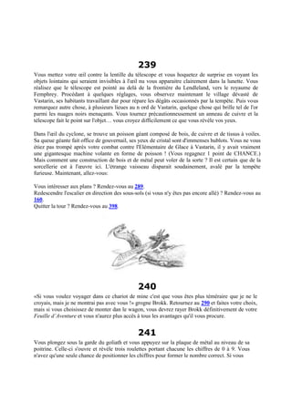 239
Vous mettez votre œil contre la lentille du télescope et vous hoquetez de surprise en voyant les
objets lointains qui seraient invisibles à l'œil nu vous apparaitre clairement dans la lunette. Vous
réalisez que le télescope est pointé au delà de la frontière du Lendleland, vers le royaume de
Femphrey. Procédant à quelques réglages, vous observez maintenant le village dévasté de
Vastarin, ses habitants travaillant dur pour répare les dégâts occasionnés par la tempête. Puis vous
remarquez autre chose, à plusieurs lieues au n ord de Vastarin, quelque chose qui brille tel de l'or
parmi les nuages noirs menaçants. Vous tournez précautionneusement un anneau de cuivre et la
télescope fait le point sur l'objet… vous croyez difficilement ce que vous révèle vos yeux.
Dans l'œil du cyclone, se trouve un poisson géant composé de bois, de cuivre et de tissus à voiles.
Sa queue géante fait office de gouvernail, ses yeux de cristal sont d'immenses hublots. Vous ne vous
étiez pas trompé après votre combat contre l'Elémentaire de Glace à Vastarin, il y avait vraiment
une gigantesque machine volante en forme de poisson ! (Vous regagnez 1 point de CHANCE.)
Mais comment une construction de bois et de métal peut voler de la sorte ? Il est certain que de la
sorcellerie est à l'œuvre ici. L'étrange vaisseau disparait soudainement, avalé par la tempête
furieuse. Maintenant, allez-vous:
Vous intéresser aux plans ? Rendez-vous au 289.
Redescendre l'escalier en direction des sous-sols (si vous n'y êtes pas encore allé) ? Rendez-vous au
160.
Quitter la tour ? Rendez-vous au 398.
240
«Si vous voulez voyager dans ce chariot de mine c'est que vous êtes plus téméraire que je ne le
croyais, mais je ne montrai pas avec vous !» grogne Brokk. Retournez au 290 et faites votre choix,
mais si vous choisissez de monter dan le wagon, vous devrez rayer Brokk définitivement de votre
Feuille d’Aventure et vous n'aurez plus accès à tous les avantages qu'il vous procure.
241
Vous plongez sous la garde du goliath et vous appuyez sur la plaque de métal au niveau de sa
poitrine. Celle-ci s'ouvre et révèle trois roulettes portant chacune les chiffres de 0 à 9. Vous
n'avez qu'une seule chance de positionner les chiffres pour former le nombre correct. Si vous
 