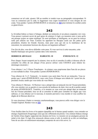 connaissez un tel code, ajoutez 100 au nombre et rendez-vous au paragraphe correspondant. Si
vous ne connaissez pas le code, le Jaggernaut vous cogne lourdement et vous éloigne de son
corps. Vous perdez 3 points d'ENDURANCE et retournez au 262 pour terminer le combat contre
ce géant d'acier.
242
Le léviathan hideux se lance à l'attaque, dardant ses tentacules et ses pinces coupantes vers vous.
Vous pensez à présent savoir de quel genre de créature il s'agit, ces monstres sont si rares qu'ils
ont presque acquis un statut mythique. Ils sont terrifiants et intelligents, on ne peut les trouver
nulle part ailleurs sur Titan. Certains les appellent les Decapus (suite aux dix pattes qu'ils
possèdent), d'autres les Grands Anciens, mais pour ceux qui ont eu la malchance de les
rencontrer, les surnommer horreurs des abysses est largement suffisant !
Une fois de plus, vous devez défendre votre peau. Si vous survivez à cette rencontre, cette
bataille titanesque sera gravée à jamais dans votre mémoire.
HORREUR ABYSSALE HABILETE: 10 ENDURANCE: 12
Pour chaque Assaut remporté par la créature, tirez un dé et consultez la table ci-dessous afin de
connaître les effets de son attaque (Vous pouvez utiliser votre CHANCE pour réduire les
dommages encaissés.)
Vous obtenez 1 ou 2: Pinces Tranchantes - la créature vous emprisonne dans l'une de ses pinces
et vous taillade la chair. Vous perdez 2 points d'ENDURANCE.
Vous obtenez de 3 à 5: Tentacule - le monstre vous saisit dans l'un de ses tentacules. Vous ne
perdez que 1 point d'ENDURANCE, mais votre Force d'Attaque sera réduite de 1 point lors du
prochain Assaut, tandis que vous tentez de vous libérer.
Vous obtenez 6: Morsure - Si l'horreur vous a attrapé dans un tentacule lors de l'Assaut précédent,
elle vous entraîne vers sa gueule et vous arrache de lambeaux de chair, tirez un dé et perdez autant
de points d'ENDURANCE. Toutefois, si le monstre ne vous avait pas attrapé dans un tentacule
lors de l'Assaut précédent, tirez un dé et consultez la table pour connaître les dégâts que vous
subissez, si vous obtenez un 6 à nouveau, le monstre parvient à vous mordre et vous souffrez les
dégâts de la Morsure décrit ici.
Si vous réussissez à battre ce monstre cauchemardesque, vous pouvez enfin vous dirigez vers le
Temple Englouti. Rendez-vous au 222.
243
Vous fouillez dans les livres et les papiers éparpillés sur le bureau quand soudain, vous entendez un
étrange cliquètement d'engrenages ainsi que des sifflements de pistons. Une créature hideuse émerge
de l'arrière d'une étagère supportant des dizaines de livres. Le monstre est un amalgame grossier de
métal et de chair. Il s'agit d'un minuscule démon cornu et ailé, la moitié de sa tête est métallique,
l'une de ses ailes est entièrement mécanique, composée de cuir et de cuivre. Le
 