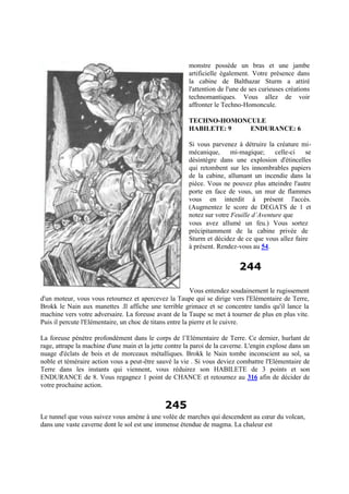 monstre possède un bras et une jambe
artificielle également. Votre présence dans
la cabine de Balthazar Sturm a attiré
l'attention de l'une de ses curieuses créations
technomantiques. Vous allez de voir
affronter le Techno-Homoncule.
TECHNO-HOMONCULE
HABILETE: 9 ENDURANCE: 6
Si vous parvenez à détruire la créature mi-
mécanique, mi-magique; celle-ci se
désintègre dans une explosion d'étincelles
qui retombent sur les innombrables papiers
de la cabine, allumant un incendie dans la
pièce. Vous ne pouvez plus atteindre l'autre
porte en face de vous, un mur de flammes
vous en interdit à présent l'accès.
(Augmentez le score de DEGATS de 1 et
notez sur votre Feuille d’Aventure que
vous avez allumé un feu.) Vous sortez
précipitamment de la cabine privée de
Sturm et décidez de ce que vous allez faire
à présent. Rendez-vous au 54.
244
Vous entendez soudainement le rugissement
d'un moteur, vous vous retournez et apercevez la Taupe qui se dirige vers l'Elémentaire de Terre,
Brokk le Nain aux manettes .Il affiche une terrible grimace et se concentre tandis qu'il lance la
machine vers votre adversaire. La foreuse avant de la Taupe se met à tourner de plus en plus vite.
Puis il percute l'Elémentaire, un choc de titans entre la pierre et le cuivre.
La foreuse pénètre profondément dans le corps de l’Elémentaire de Terre. Ce dernier, hurlant de
rage, attrape la machine d'une main et la jette contre la paroi de la caverne. L'engin explose dans un
nuage d'éclats de bois et de morceaux métalliques. Brokk le Nain tombe inconscient au sol, sa
noble et téméraire action vous a peut-être sauvé la vie . Si vous deviez combattre l'Elémentaire de
Terre dans les instants qui viennent, vous réduirez son HABILETE de 3 points et son
ENDURANCE de 8. Vous regagnez 1 point de CHANCE et retournez au 316 afin de décider de
votre prochaine action.
245
Le tunnel que vous suivez vous amène à une volée de marches qui descendent au cœur du volcan,
dans une vaste caverne dont le sol est une immense étendue de magma. La chaleur est
 