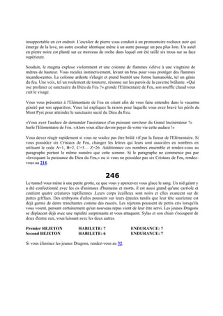 insupportable en cet endroit. L'escalier de pierre vous conduit à un promontoire rocheux noir qui
émerge de la lave, un autre escalier identique mène à un autre passage un peu plus loin. Un autel
en pierre noire est planté sur ce morceau de roche dans lequel ont été taillé six trous sur sa face
supérieure.
Soudain, le magma explose violemment et une colonne de flammes s'élève à une vingtaine de
mètres de hauteur. Vous reculez instinctivement, levant un bras pour vous protéger des flammes
incandescentes. La colonne ardente s'élargit et prend bientôt une forme humanoïde, tel un génie
du feu. Une voix, tel un roulement de tonnerre, résonne sur les parois de la caverne brûlante. «Qui
ose profaner ce sanctuaire du Dieu du Feu ?» gronde l'Elémentaire de Feu, son souffle chaud vous
cuit le visage.
Vous vous présentez à l'Elémentaire de Feu en criant afin de vous faire entendre dans le vacarme
généré par son apparition. Vous lui expliquez la raison pour laquelle vous avez bravé les périls du
Mont Pyre pour atteindre le sanctuaire sacré du Dieu du Feu.
«Vous avez l'audace de demander l'assistance d'un puissant serviteur du Grand Incinérateur ?»
hurle l'Elémentaire de Feu. «Alors vous allez devoir payer de votre vie cette audace !»
Vous devez réagir rapidement si vous ne voulez pas être brûlé vif par la fureur de l'Elémentaire. Si
vous possédez six Cristaux de Feu, changez les lettres qui leurs sont associées en nombres en
utilisant le code A=1, B=2, C=3… Z=26. Additionnez ces nombres ensemble et rendez-vous au
paragraphe portant le même numéro que cette somme. Si le paragraphe ne commence pas par
«Invoquant la puissance du Dieu du Feu,» ou si vous ne possédez pas six Cristaux de Feu, rendez-
vous au 214.
246
Le tunnel vous mène à une petite grotte, ce que vous y apercevez vous glace le sang. Un nid géant y
a été confectionné avec les os d'animaux d'humains et morts, il est aussi grand qu'une carriole et
contient quatre créatures reptiliennes .Leurs corps écailleux sont noirs et elles avancent sur de
pattes griffues. Des embryons d'ailes poussent sur leurs épaules tandis que leur tête saurienne est
déjà garnie de dents tranchantes comme des rasoirs. Les rejetons poussent de petits cris lorsqu'ils
vous voient, pensant certainement qu'un nouveau repas vient de leur être servi. Les jeunes Dragons
se déplacent déjà avec une rapidité surprenante et vous attaquent. Sylas et son chien s'occupent de
deux d'entre eux, vous laissant avec les deux autres.
Premier REJETON HABILETE: 7 ENDURANCE: 7
Second REJETON HABILETE: 6 ENDURANCE: 7
Si vous éliminez les jeunes Dragons, rendez-vous au 32.
 