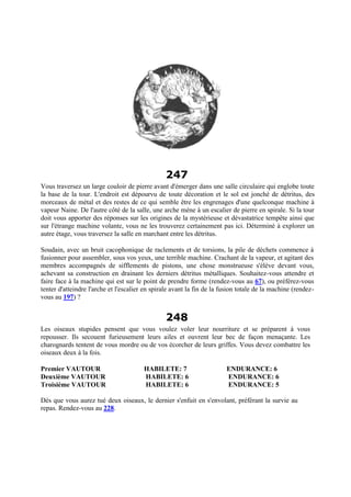 247
Vous traversez un large couloir de pierre avant d'émerger dans une salle circulaire qui englobe toute
la base de la tour. L'endroit est dépourvu de toute décoration et le sol est jonché de détritus, des
morceaux de métal et des restes de ce qui semble être les engrenages d'une quelconque machine à
vapeur Naine. De l'autre côté de la salle, une arche mène à un escalier de pierre en spirale. Si la tour
doit vous apporter des réponses sur les origines de la mystérieuse et dévastatrice tempête ainsi que
sur l'étrange machine volante, vous ne les trouverez certainement pas ici. Déterminé à explorer un
autre étage, vous traversez la salle en marchant entre les détritus.
Soudain, avec un bruit cacophonique de raclements et de torsions, la pile de déchets commence à
fusionner pour assembler, sous vos yeux, une terrible machine. Crachant de la vapeur, et agitant des
membres accompagnés de sifflements de pistons, une chose monstrueuse s'élève devant vous,
achevant sa construction en drainant les derniers détritus métalliques. Souhaitez-vous attendre et
faire face à la machine qui est sur le point de prendre forme (rendez-vous au 67), ou préférez-vous
tenter d'atteindre l'arche et l'escalier en spirale avant la fin de la fusion totale de la machine (rendez-
vous au 197) ?
248
Les oiseaux stupides pensent que vous voulez voler leur nourriture et se préparent à vous
repousser. Ils secouent furieusement leurs ailes et ouvrent leur bec de façon menaçante. Les
charognards tentent de vous mordre ou de vos écorcher de leurs griffes. Vous devez combattre les
oiseaux deux à la fois.
Premier VAUTOUR HABILETE: 7 ENDURANCE: 6
Deuxième VAUTOUR HABILETE: 6 ENDURANCE: 6
Troisième VAUTOUR HABILETE: 6 ENDURANCE: 5
Dès que vous aurez tué deux oiseaux, le dernier s'enfuit en s'envolant, préférant la survie au
repas. Rendez-vous au 228.
 