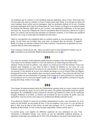 «Il semblerait que la solution à votre problème pourrait également sauver Clast,» finit-il par dire.
«Un peu plus loin, dans les collines, se trouve l'entrée d'une mine Naine. Il est dit que les Nains ont
trouvé quelque chose enfoui sous les montagnes. dans les profondes ténèbres de la terre. Certaines
personnes prétendent qu'il s'agit d'un Elémentaire de Terre, d'autres un Dragon ou un portail menant
au domaine des Démons. Quoi qu'il en soit, la mine a été rapidement condamnée, et ils sont partit
tout aussi vite. Aucun des villageois de Clast n'a osé pénétrer dans la mine pour y découvrir ce qui se
passe. Les séismes sont devenus plus puissants ces dernières semaines, il est évident que quelqu'un
doit aller voir ce qui se trame dans les entrailles de cette mine.»
«Mais si vous planifiez une expédition dans ces sombres tunnels, je vous encourage à prendre un
guide. Un des Nains qui travaillait dans cette mine vit toujours dans les environs. Il s'appelle
Brokk et il passe ses journées à brasser de la bière à présent. Vous pourriez le persuader de vous
emmener dans la mine contre paiement.»
Vous remerciez Arturo de son aide. Allez-vous partir pour la mine directement (rendez-vous au
190), ou préférez-vous rechercher Brokk le brasseur(rendez-vous au 57) ?
251
Les restes des monstres se décomposent rapidement pour retourner à leur état liquide dans la lave.
Vous sautez sur les derniers rochers et vous vous retrouvez sur l'autre berge de cette rivière
infernale. Parmi une pile de cailloux, vous repérez un cristal qui luit d'un feu intérieur. Vous vous
penchez pour l'inspecter et vous notez la lettre L formée de flammes en son cœur. (Si vous
souhaitez emporter le Cristal de Feu notez-le sur votre Feuille d’ Aventure ainsi que la lettre qui lui
est associée.) Vous décidez de ne pas vous attarder davantage au cas où d'autres Bêtes de Magma
émergent de la rivière. Vous pénétrez dans nouveau le tunnel sombre. Vous n'êtes pas allé bien loin
avant de tomber sur une intersection. Un passage étroit émerge de la paroi rocheuse sur votre droite.
Si vous désirez suivre ce nouveau tunnel, rendez-vous au 344. Si vous préférez continuer le long du
passage plus large, rendez-vous au 274.
252
Vous longez les impressionnants docks de Chalannabrad, quelque chose ne va pas, le port est rempli
de navires accostés aux quais, les uns à côtés des autres, des galères marchandes jusqu'aux galions
prestigieux. Il y a d'habitude un flux constant de vaisseaux qui mettent les voiles vers les continents
éloignés d'Allansie et de Khul, et d'autres qui reviennent de tous les points du globe, mais pas
aujourd'hui. Tous les navires sont à quai et ne semblent pas décidés à prendre la mer.
Vous découvrez bientôt la raison de cet étrange stationnement au port, vous rencontrez un vieux
marin ivre qui boitille sur une jambe de bois: « c'est les tempêtes, vous voyez, il y en a de plus en
plus et elles sont de plus en plus fortes, on peut plus naviguer. Et il y a aussi les attaques de
Serpents de Mer Géants. Si vous voulez naviguer aujourd'hui, oubliez tout de suite !»
La journée passe, vous suppliez les différents capitaines de vous embarquer en vain. Vous
commencez à désespérer lorsque vous croisez les pas du redoutable Capitaine Katarina, sa
réputation est presque aussi grande que la vôtre. Elle ressemble en tout point à une femme pirate,
 