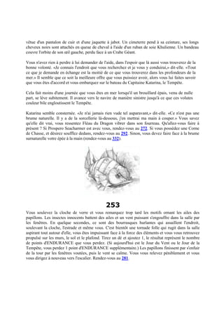 vêtue d'un pantalon de cuir et d'une jaquette à jabot. Un cimeterre pend à sa ceinture, ses longs
cheveux noirs sont attachés en queue de cheval à l'aide d'un ruban de soie Khulienne. Un bandeau
couvre l'orbite de son œil gauche, perdu face à un Crabe Géant.
Vous n'avez rien à perdre à lui demander de l'aide, dans l'espoir que là aussi vous trouverez de la
bonne volonté. «Je connais l'endroit que vous recherchez et je vous y conduirai,» dit-elle. «Tout
ce que je demande en échange est la moitié de ce que vous trouverez dans les profondeurs de la
mer.» Il semble que ce soit la meilleure offre que vous puissiez avoir, alors vous lui faites savoir
que vous êtes d'accord et vous embarquez sur le bateau du Capitaine Katarina, le Tempête.
Cela fait moins d'une journée que vous êtes en mer lorsqu'il un brouillard épais, venu de nulle
part, se lève subitement. Il avance vers le navire de manière sinistre jusqu'à ce que ces volutes
couleur bile engloutissent le Tempête.
Katarina semble consternée. «Je n'ai jamais rien vude tel auparavant,» dit-elle. «Ce n'est pas une
brume naturelle. Il y a de la sorcellerie là-dessous, j'en mettrai ma main à couper.» Vous savez
qu'elle dit vrai, vous ressentez Fléau du Dragon vibrer dans son fourreau. Qu'allez-vous faire à
présent ? Si Prospero Seacharmer est avec vous, rendez-vous au 272. Si vous possédez une Corne
de Chasse, et désirez soufflez dedans, rendez-vous au 292. Sinon, vous devez faire face à la brume
surnaturelle votre épée à la main (rendez-vous au 332).
253
Vous soulevez la cloche de verre et vous remarquez trop tard les motifs ornant les ailes des
papillons. Les insectes innocents battent des ailes et un vent puissant s'engouffre dans la salle par
les fenêtres. En quelque secondes, ce sont des bourrasques hurlantes qui assaillent l'endroit,
soulevant la cloche, l'estrade et même vous. C'est bientôt une tornade folle qui rugit dans la salle
aspirant tout autour d'elle, vous êtes impuissant face à la force des éléments et vous vous retrouvez
propulsé sur les murs, le sol et le plafond. Tirez un dé et ajoutez 1, le résultat représent le nombre
de points d'ENDURANCE que vous perdez. (Si aujourd'hui est le Jour du Vent ou le Jour de la
Tempête, vous perdez 1 point d'ENDURANCE supplémentaire.) Les papillons finissent par s'enfuir
de la tour par les fenêtres voutées, puis le vent se calme. Vous vous relevez péniblement et vous
vous dirigez à nouveau vers l'escalier. Rendez-vous au 281.
 