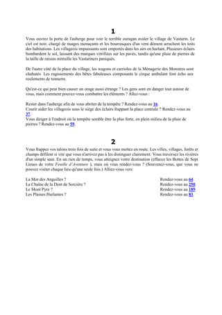 1
Vous ouvrez la porte de l'auberge pour voir le terrible ouragan avaler le village de Vastarin. Le
ciel est noir, chargé de nuages menaçants et les bourrasques d'un vent dément arrachent les toits
des habitations. Les villageois impuissants sont emportés dans les airs en hurlant. Plusieurs éclairs
bombardent le sol, laissant des marques vitrifiées sur les pavés, tandis qu'une pluie de pierres de
la taille de raisins mitraille les Vastariners paniqués.
De l'autre côté de la place du village, les wagons et carrioles de la Ménagerie des Monstres sont
chahutés. Les rugissements des bêtes fabuleuses composants le cirque ambulant font écho aux
roulements de tonnerre.
Qu'est-ce qui peut bien causer un orage aussi étrange ? Les gens sont en danger tout autour de
vous, mais comment pouvez-vous combattre les éléments ? Allez-vous :
Rester dans l'auberge afin de vous abriter de la tempête ? Rendez-vous au 16.
Courir aider les villageois sous le siège des éclairs frappant la place centrale ? Rendez-vous au
37.
Vous diriger à l'endroit où la tempête semble être la plus forte, en plein milieu de la pluie de
pierres ? Rendez-vous au 59.
2
Vous frappez vos talons trois fois de suite et vous vous mettez en route. Les villes, villages, forêts et
champs défilent si vite que vous n'arrivez pas à les distinguer clairement. Vous traversez les rivières
d'un simple saut. En un rien de temps, vous atteignez votre destination (effacez les Bottes de Sept
Lieues de votre Feuille d’Aventure ), mais où vous rendez-vous ? (Souvenez-vous, que vous ne
pouvez visiter chaque lieu qu'une seule fois.) Alliez-vous vers:
La Mer des Anguilles ? Rendez-vous au 64.
La Chaîne de la Dent de Sorcière ? Rendez-vous au 250.
Le Mont Pyre ? Rendez-vous au 189.
Les Plaines Hurlantes ? Rendez-vous au 83.
 