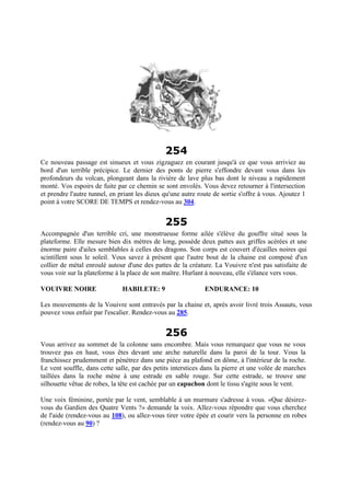 254
Ce nouveau passage est sinueux et vous zigzaguez en courant jusqu'à ce que vous arriviez au
bord d'un terrible précipice. Le dernier des ponts de pierre s'effondre devant vous dans les
profondeurs du volcan, plongeant dans la rivière de lave plus bas dont le niveau a rapidement
monté. Vos espoirs de fuite par ce chemin se sont envolés. Vous devez retourner à l'intersection
et prendre l'autre tunnel, en priant les dieux qu'une autre route de sortie s'offre à vous. Ajoutez 1
point à votre SCORE DE TEMPS et rendez-vous au 304.
255
Accompagnée d'un terrible cri, une monstrueuse forme ailée s'élève du gouffre situé sous la
plateforme. Elle mesure bien dix mètres de long, possède deux pattes aux griffes acérées et une
énorme paire d'ailes semblables à celles des dragons. Son corps est couvert d'écailles noires qui
scintillent sous le soleil. Vous savez à présent que l'autre bout de la chaine est composé d'un
collier de métal enroulé autour d'une des pattes de la créature. La Vouivre n'est pas satisfaite de
vous voir sur la plateforme à la place de son maître. Hurlant à nouveau, elle s'élance vers vous.
VOUIVRE NOIRE HABILETE: 9 ENDURANCE: 10
Les mouvements de la Vouivre sont entravés par la chaine et, après avoir livré trois Assauts, vous
pouvez vous enfuir par l'escalier. Rendez-vous au 285.
256
Vous arrivez au sommet de la colonne sans encombre. Mais vous remarquez que vous ne vous
trouvez pas en haut, vous êtes devant une arche naturelle dans la paroi de la tour. Vous la
franchissez prudemment et pénétrez dans une pièce au plafond en dôme, à l'intérieur de la roche.
Le vent souffle, dans cette salle, par des petits interstices dans la pierre et une volée de marches
taillées dans la roche mène à une estrade en sable rouge. Sur cette estrade, se trouve une
silhouette vêtue de robes, la tête est cachée par un capuchon dont le tissu s'agite sous le vent.
Une voix féminine, portée par le vent, semblable à un murmure s'adresse à vous. «Que désirez-
vous du Gardien des Quatre Vents ?» demande la voix. Allez-vous répondre que vous cherchez
de l'aide (rendez-vous au 108), ou allez-vous tirer votre épée et courir vers la personne en robes
(rendez-vous au 90) ?
 
