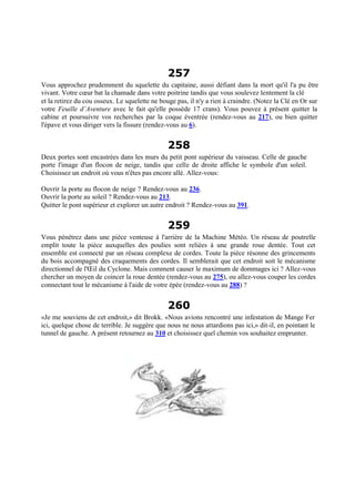 257
Vous approchez prudemment du squelette du capitaine, aussi défiant dans la mort qu'il l'a pu être
vivant. Votre cœur bat la chamade dans votre poitrine tandis que vous soulevez lentement la clé
et la retirez du cou osseux. Le squelette ne bouge pas, il n'y a rien à craindre. (Notez la Clé en Or sur
votre Feuille d’Aventure avec le fait qu'elle possède 17 crans). Vous pouvez à présent quitter la
cabine et poursuivre vos recherches par la coque éventrée (rendez-vous au 217), ou bien quitter
l'épave et vous diriger vers la fissure (rendez-vous au 6).
258
Deux portes sont encastrées dans les murs du petit pont supérieur du vaisseau. Celle de gauche
porte l'image d'un flocon de neige, tandis que celle de droite affiche le symbole d'un soleil.
Choisissez un endroit où vous n'êtes pas encore allé. Allez-vous:
Ouvrir la porte au flocon de neige ? Rendez-vous au 236.
Ouvrir la porte au soleil ? Rendez-vous au 213.
Quitter le pont supérieur et explorer un autre endroit ? Rendez-vous au 391.
259
Vous pénétrez dans une pièce venteuse à l'arrière de la Machine Météo. Un réseau de poutrelle
emplit toute la pièce auxquelles des poulies sont reliées à une grande roue dentée. Tout cet
ensemble est connecté par un réseau complexe de cordes. Toute la pièce résonne des grincements
du bois accompagné des craquements des cordes. Il semblerait que cet endroit soit le mécanisme
directionnel de l'Œil du Cyclone. Mais comment causer le maximum de dommages ici ? Allez-vous
chercher un moyen de coincer la roue dentée (rendez-vous au 275), ou allez-vous couper les cordes
connectant tout le mécanisme à l'aide de votre épée (rendez-vous au 288) ?
260
«Je me souviens de cet endroit,» dit Brokk. «Nous avions rencontré une infestation de Mange Fer
ici, quelque chose de terrible. Je suggère que nous ne nous attardions pas ici,» dit-il, en pointant le
tunnel de gauche. A présent retournez au 310 et choisissez quel chemin vos souhaitez emprunter.
 