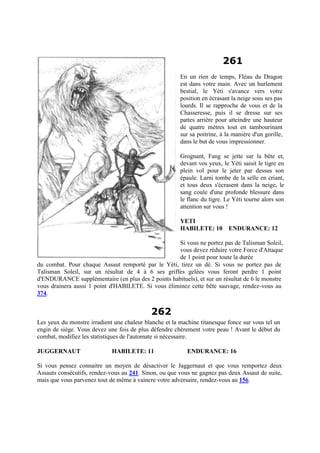 261
En un rien de temps, Fléau du Dragon
est dans votre main. Avec un hurlement
bestial, le Yéti s'avance vers votre
position en écrasant la neige sous ses pas
lourds. Il se rapproche de vous et de la
Chasseresse, puis il se dresse sur ses
pattes arrière pour atteindre une hauteur
de quatre mètres tout en tambourinant
sur sa poitrine, à la manière d'un gorille,
dans le but de vous impressionner.
Grognant, Fang se jette sur la bête et,
devant vos yeux, le Yéti saisit le tigre en
plein vol pour le jeter par dessus son
épaule. Larni tombe de la selle en criant,
et tous deux s'écrasent dans la neige, le
sang coule d'une profonde blessure dans
le flanc du tigre. Le Yéti tourne alors son
attention sur vous !
YETI
HABILETE: 10 ENDURANCE: 12
Si vous ne portez pas de Talisman Soleil,
vous devez réduire votre Force d'Attaque
de 1 point pour toute la durée
du combat. Pour chaque Assaut remporté par le Yéti, tirez un dé. Si vous ne portez pas de
Talisman Soleil, sur un résultat de 4 à 6 ses griffes gelées vous feront perdre 1 point
d'ENDURANCE supplémentaire (en plus des 2 points habituels), et sur un résultat de 6 le monstre
vous drainera aussi 1 point d'HABILETE. Si vous éliminez cette bête sauvage, rendez-vous au
374.
262
Les yeux du monstre irradient une chaleur blanche et la machine titanesque fonce sur vous tel un
engin de siège. Vous devez une fois de plus défendre chèrement votre peau ! Avant le début du
combat, modifiez les statistiques de l'automate si nécessaire.
JUGGERNAUT HABILETE: 11 ENDURANCE: 16
Si vous pensez connaitre un moyen de désactiver le Jaggernaut et que vous remportez deux
Assauts consécutifs, rendez-vous au 241. Sinon, ou que vous ne gagnez pas deux Assaut de suite,
mais que vous parvenez tout de même à vaincre votre adversaire, rendez-vous au 156.
 