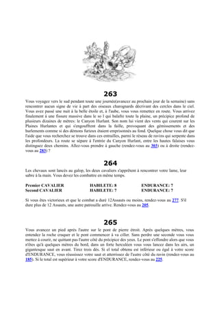 263
Vous voyagez vers le sud pendant toute une journée(avancez au prochain jour de la semaine) sans
rencontrer aucun signe de vie à part des oiseaux charognards décrivant des cercles dans le ciel.
Vous avez passé une nuit à la belle étoile et, à l'aube, vous vous remettez en route. Vous arrivez
finalement à une fissure massive dans le so l qui balafre toute la plaine, un précipice profond de
plusieurs dizaines de mètres: le Canyon Hurlant. Son nom lui vient des vents qui courent sur les
Plaines Hurlantes et qui s'engouffrent dans la faille, provoquant des gémissements et des
hurlements comme si des démons furieux étaient emprisonnés au fond. Quelque chose vous dit que
l'aide que vous recherchez se trouve dans ces entrailles, parmi le réseau de ravins qui serpente dans
les profondeurs. La route se sépare à l'entrée du Canyon Hurlant, entre les hautes falaises vous
distinguez deux chemins. Allez-vous prendre à gauche (rendez-vous au 303) ou à droite (rendez-
vous au 283) ?
264
Les chevaux sont lancés au galop, les deux cavaliers s'apprêtent à rencontrer votre lame, leur
sabre à la main. Vous devez les combattre en même temps.
Premier CAVALIER HABILETE: 8 ENDURANCE: 7
Second CAVALIER HABILETE: 7 ENDURANCE: 7
Si vous êtes victorieux et que le combat a duré 12Assauts ou moins, rendez-vous au 277. S'il
dure plus de 12 Assauts, une autre patrouille arrive. Rendez-vous au 205.
265
Vous avancez un pied après l'autre sur le pont de pierre étroit. Après quelques mètres, vous
entendez la roche craquer et le pont commencer à va ciller. Sans perdre une seconde vous vous
mettez à courir, ne quittant pas l'autre côté du précipice des yeux. Le pont s'effondre alors que vous
n'êtes qu'à quelques mètres du bord, dans un forte herculéen vous vous lancez dans les airs, un
gigantesque saut en avant. Tirez trois dés. Si el total obtenu est inférieur ou égal à votre score
d'ENDURANCE, vous réussissez votre saut et atterrissez de l'autre côté du ravin (rendez-vous au
185). Si le total est supérieur à votre score d'ENDURANCE, rendez-vous au 225.
 