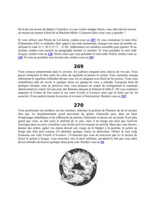 De là de son niveau de départ.) Toutefois, si vous voulez stopper Sturm, vous allez devoir trouver
un moyen de monter à bord de sa Machine Météo. Comment allez-vous vous y prendre ?
Si vous utilisez une Potion de Lévitation, rendez-vous au 207. Si vous connaissez le nom d'un
Elémentaire d'Air et souhaitez faire appel à son aide maintenant, changez son nom en nombre en
utilisant le code A=1, B=2, C=3… Z=26. Additionnez ces nombres ensemble puis ajoutez 30 au
résultat, rendez-vous ensuite au paragraphe portant ce numéro. Si vous possédez le mot code
Esagep, rendez-vous au 128. Sinon, mais que vous possédez le mot code Nollab, rendez-vous au
149. Si vous ne possédez rien de tout cela, rendez-vous au 107.
269
Vous avancez prudemment dans la caverne, les cailloux craquant sous chacun de vos pas. Vous
passez lentement le bras entre les côtes du squelette et prenez le cristal. Vous sursautez lorsque
subitement le squelette s'effondre devant vous, les os claquant avec bruit sur les pierres. Vous vous
immobilisez afin de savoir si quelque chose ou quelqu’un vous a entendu. Lorsqu'au bout de
quelques minutes vous ne percevez rien, vous poussez un soupir de soulagement et examinez
attentivement le cristal. En son sein, des flammes dansent et forment la lettre F. (Si vous souhaitez
emporter le Cristal de Feu notez le sur votre Feuille d’Aventure ainsi que la lettre qui lui est
associée.) Vous quittez ensuite la caverne et revenez à l'intersection. Rendez-vous au 319.
270
Vous positionnez les nombres sur les roulettes, refermez la poitrine de l'homme de fer et reculez
d'un pas. Le bourdonnement sourd provenant du golem s'intensifie puis, dans un bruit
d'engrenages métalliques et de sifflements de pistons, l'automate se dresse sur ses pieds. Il est plus
grand que vous, sa tête racle le plafond de la cale; mais il ne bouge pas bien que l'activité
électrique dans ses yeux cristallins vous révèle qu'il est toujours en activité. Quoi que vous fassiez,
donner des ordres, agiter vos mains devant son visage ou le frapper à la poitrine, le golem ne
bouge pas d'un poil comme s'il attendait quelque chose en particulier. (Notez le mot code
Etamotua sur votre Feuille d’Aventure .) Conscient que vous ne trouverez pas ici le moyen de
forcer le golem à bouger, vous remontez vers le pont inférieur, acceptant le fait que vous allez
devoir attendre de trouver quelque chose pour cela. Rendez-vous au 54.
 