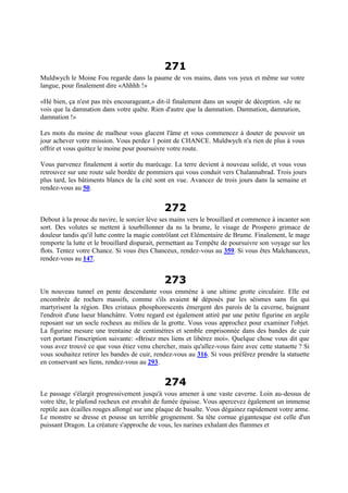 271
Muldwych le Moine Fou regarde dans la paume de vos mains, dans vos yeux et même sur votre
langue, pour finalement dire «Ahhhh !»
«Hé bien, ça n'est pas très encourageant,» dit-il finalement dans un soupir de déception. «Je ne
vois que la damnation dans votre quête. Rien d'autre que la damnation. Damnation, damnation,
damnation !»
Les mots du moine de malheur vous glacent l'âme et vous commencez à douter de pouvoir un
jour achever votre mission. Vous perdez 1 point de CHANCE. Muldwych n'a rien de plus à vous
offrir et vous quittez le moine pour poursuivre votre route.
Vous parvenez finalement à sortir du marécage. La terre devient à nouveau solide, et vous vous
retrouvez sur une route sale bordée de pommiers qui vous conduit vers Chalannabrad. Trois jours
plus tard, les bâtiments blancs de la cité sont en vue. Avancez de trois jours dans la semaine et
rendez-vous au 50.
272
Debout à la proue du navire, le sorcier lève ses mains vers le brouillard et commence à incanter son
sort. Des volutes se mettent à tourbillonner da ns la brume, le visage de Prospero grimace de
douleur tandis qu'il lutte contre la magie contrôlant cet Elémentaire de Brume. Finalement, le mage
remporte la lutte et le brouillard disparait, permettant au Tempête de poursuivre son voyage sur les
flots. Tentez votre Chance. Si vous êtes Chanceux, rendez-vous au 359. Si vous êtes Malchanceux,
rendez-vous au 147.
273
Un nouveau tunnel en pente descendante vous emmène à une ultime grotte circulaire. Elle est
encombrée de rochers massifs, comme s'ils avaient té déposés par les séismes sans fin qui
martyrisent la région. Des cristaux phosphorescents émergent des parois de la caverne, baignant
l'endroit d'une lueur blanchâtre. Votre regard est également attiré par une petite figurine en argile
reposant sur un socle rocheux au milieu de la grotte. Vous vous approchez pour examiner l'objet.
La figurine mesure une trentaine de centimètres et semble emprisonnée dans des bandes de cuir
vert portant l'inscription suivante: «Brisez mes liens et libérez moi». Quelque chose vous dit que
vous avez trouvé ce que vous étiez venu chercher, mais qu'allez-vous faire avec cette statuette ? Si
vous souhaitez retirer les bandes de cuir, rendez-vous au 316. Si vous préférez prendre la statuette
en conservant ses liens, rendez-vous au 293.
274
Le passage s'élargit progressivement jusqu'à vous amener à une vaste caverne. Loin au-dessus de
votre tête, le plafond rocheux est envahit de fumée épaisse. Vous apercevez également un immense
reptile aux écailles rouges allongé sur une plaque de basalte. Vous dégainez rapidement votre arme.
Le monstre se dresse et pousse un terrible grognement. Sa tête cornue gigantesque est celle d'un
puissant Dragon. La créature s'approche de vous, les narines exhalant des flammes et
 