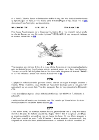 de la fumée. Ce reptile mesure au moins quinze mètres de long. Des ailes noires et membraneuses
se déplient depuis ses flancs. Si vous désirez tenter de fuir le Dragon de Feu, rendez-vous au 294;
sinon vous n'avez d'autre choix que de combattre.
DRAGON DE FEU HABILETE: 9 ENDURANCE: 11
Pour chaque Assaut remporté par le Dragon de Feu, tirez un dé; si vous obtenez 5 ou 6, il crache
un cône de flammes qui vous fait perdre 4 points d'ENDURANCE. Si vous parvenez à éradiquer
ce monstre, rendez-vous au 314.
275
Vous cassez un gros morceau de bois de la coque interne du vaisseau et vous coincez cette planche
entre les dents de la roue. Le mécanisme proteste, tentant de tourner par la force, puis abandonne.
Vous avez verrouillé l'œil du Cyclone dans sa direction actuelle. (Augmentez le score de DEGATS
de 1). Vous retournez à présent vers l'escalier. Rendez-vous au 54.
276
«Zephyrus !» hurlez-vous tandis que vous chutez à t ravers les nuages de tempête entourant la
Machine Météo condamnée. Vous entendez un rugissement d'ouragan dans le vent, puis votre
corps atterrit sur un coussin d'air. Vous êtes transportés dans les bras puissants d'un Elémentaire
d'Air.
«Vous avez appelés et je suis venu,» dit la manifestation du Vent de l'Ouest. «Commandez et
j'obéirai !»
«Amène-moi au sol !» criez-vous, tentant de vous faire entendre par dessus la force des vents.
Puis vous atterrissez finalement. Rendez-vous au 400.
277
Leurs maîtres morts, les montures prennent la fuite, probablement vers le camp. Une rapide
inspection des corps des barbares vous révèle 2 Repas, 5 Pièces d'Or et une grande Croc-Dague
de prédateur, attachée à une corde de cuir; un charme de chasse. (Si vous désirez emporter la
Croc-Dague, notez-là sur votre Feuille d’Aventure .) Vous ne souhaitez pas vous attarder trop
longtemps ici, au cas où d'autres patrouilles se mettent à la recherche de celle-ci. Vous faites de
 