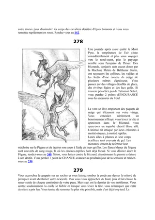 votre mieux pour dissimuler les corps des cavaliers derrière d'épais buissons et vous vous
remettez rapidement en route. Rendez-vous au 142.
278
Une journée après avoir quitté le Mont
Pyre, la température de l'air chute
considérablement et plus vous voyagez
vers le nord-ouest, plus le paysage
semble sous l'emprise de l'hiver. Des
blizzards, conjurés sans aucun doute par
la Machine Météo de Balthazar Sturm,
ont recouvert les collines, les vallées et
les forêts d'une couche de neige de
plusieurs mètres d'épaisseur. Vous
passez par des villages étouffés de glace,
des rivières figées et des lacs gelés. Si
vous ne possédez pas de Talisman Soleil,
vous perdez 2 points d'ENDURANCE
sous les morsures du froid.
Le vent se lève emportant des paquets de
neige qui s'écrasent sur votre visage.
Vous entendez subitement un
hennissement effrayé, vous levez la tête et
apercevez dans le blizzard, vous
apercevez un superbe cheval blanc ailé.
L'animal est attaqué par deux créatures à
moitié oiseaux, à moitié reptiles.
Leurs ailes à plumes et leur corps
écailleux sont couverts de gel. Les
monstres tentent de refermer leur
mâchoire sur le Pégase et de lacérer son corps à l'aide de leurs griffes. Les flancs blancs du Pégase
sont couverts de sang rouge, là où les oiseaux-reptiles l'ont déjà blessé. Si vous désirez aider le
Pégase, rendez-vous au 340. Sinon, vous luttez contre le blizzard, abandonnant la pauvre créature
à son destin. Vous perdez 1 point de CHANCE, avancez au prochain jour de la semaine et rendez-
vous au 250.
279
Vous accrochez le grappin sur un rocher et vous laissez tomber la corde par dessus le rebord du
précipice avant d'entamer votre descente. Plus vous vous approchez du fond, plus il fait chaud, la
sueur coule de chaque centimètre de votre peau. Mais ceci est le dernier de vos problèmes. Vous
sentez soudainement la corde se faiblir et lorsque vous levez la tête, vous remarquez que cette
dernière a pris feu. Vous tentez de remonter le plus vite possible, mais c'est déjà trop tard. La
 